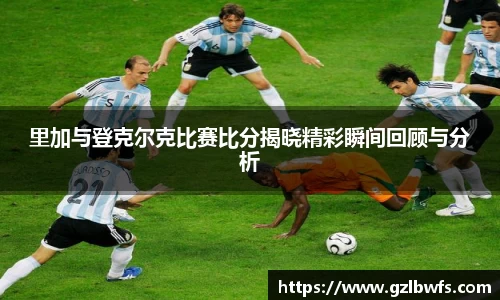 里加与登克尔克比赛比分揭晓精彩瞬间回顾与分析