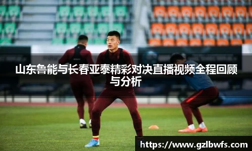 山东鲁能与长春亚泰精彩对决直播视频全程回顾与分析