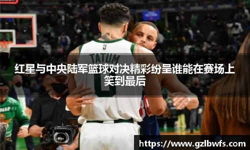 红星与中央陆军篮球对决精彩纷呈谁能在赛场上笑到最后